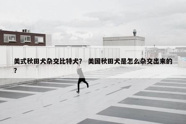 美式秋田犬杂交比特犬？ 美国秋田犬是怎么杂交出来的？