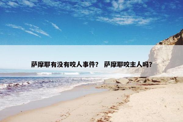 萨摩耶有没有咬人事件？ 萨摩耶咬主人吗？