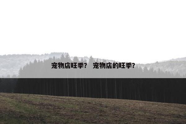 宠物店旺季？ 宠物店的旺季？
