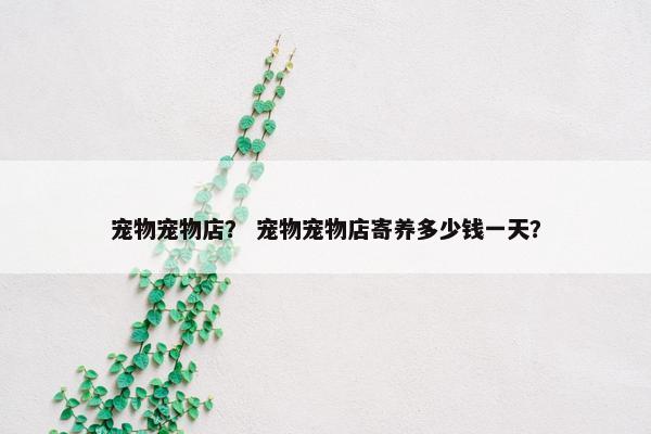 宠物宠物店？ 宠物宠物店寄养多少钱一天？