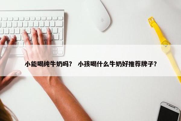 小能喝纯牛奶吗？ 小孩喝什么牛奶好推荐牌子？