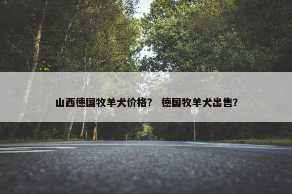 山西德国牧羊犬价格？ 德国牧羊犬出售？