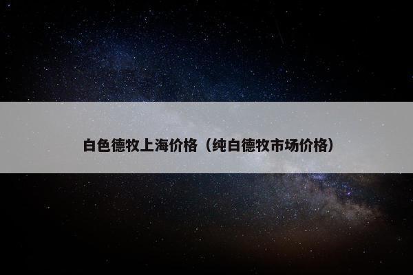 白色德牧上海价格（纯白德牧市场价格）