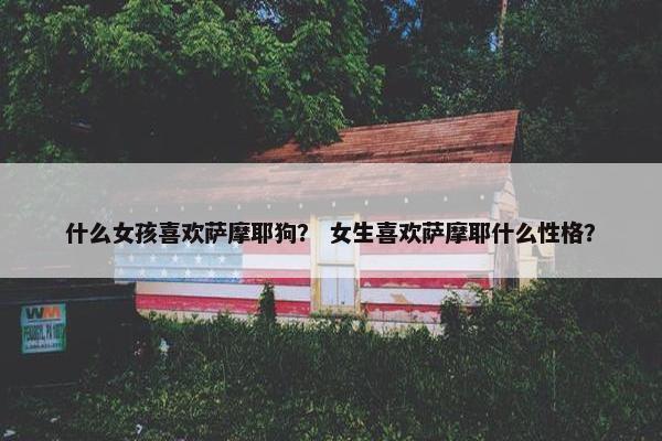 什么女孩喜欢萨摩耶狗？ 女生喜欢萨摩耶什么性格？