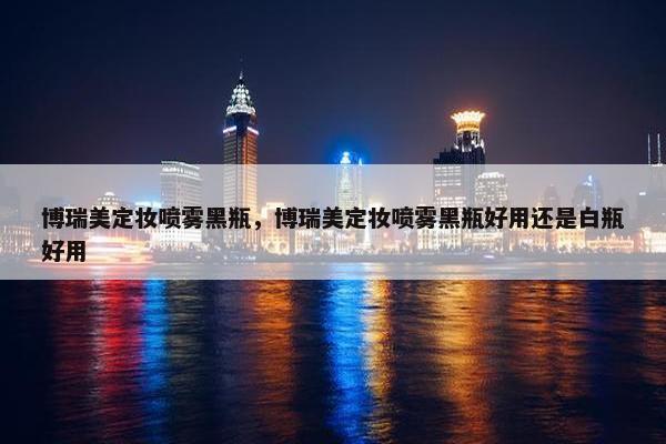 博瑞美定妆喷雾黑瓶，博瑞美定妆喷雾黑瓶好用还是白瓶好用