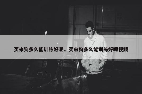 买来狗多久能训练好呢，买来狗多久能训练好呢视频