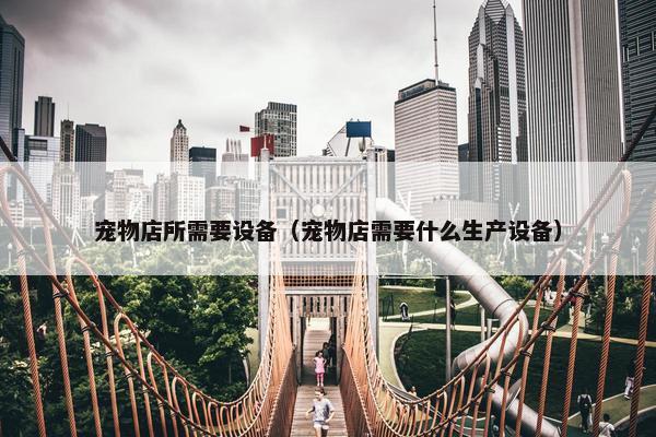 宠物店所需要设备（宠物店需要什么生产设备）