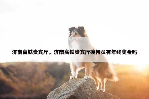 济南高铁贵宾厅，济南高铁贵宾厅接待员有年终奖金吗