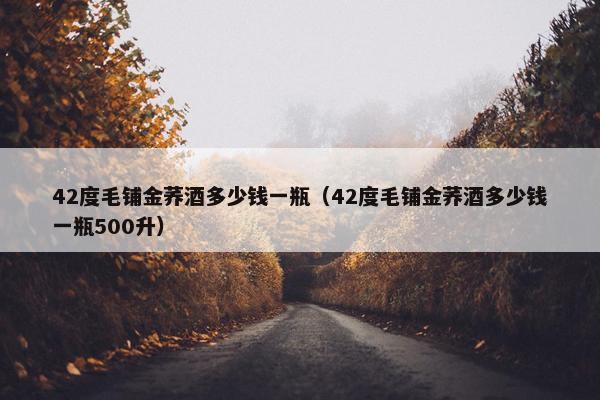 42度毛铺金荞酒多少钱一瓶（42度毛铺金荞酒多少钱一瓶500升）
