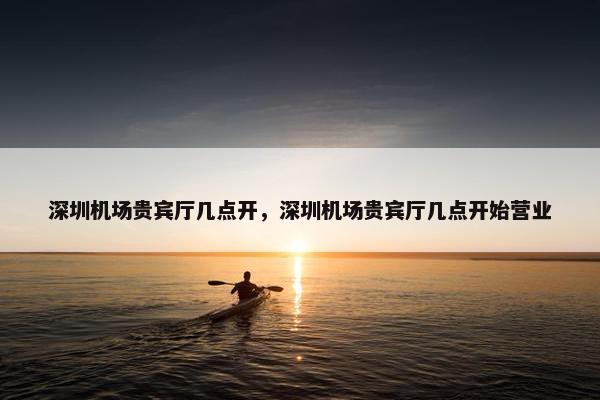 深圳机场贵宾厅几点开，深圳机场贵宾厅几点开始营业