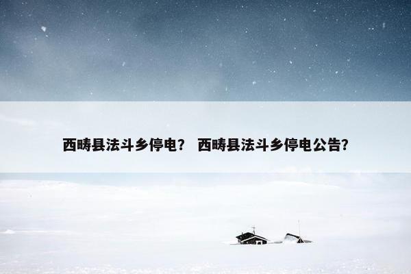 西畴县法斗乡停电？ 西畴县法斗乡停电公告？