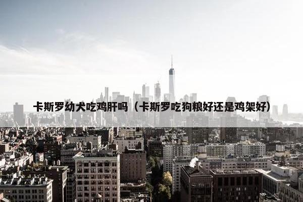 卡斯罗幼犬吃鸡肝吗（卡斯罗吃狗粮好还是鸡架好）