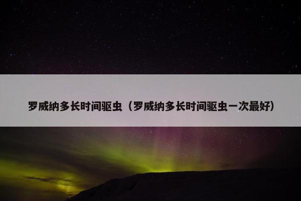 罗威纳多长时间驱虫（罗威纳多长时间驱虫一次最好）