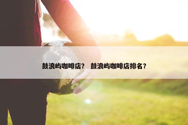 鼓浪屿咖啡店？ 鼓浪屿咖啡店排名？