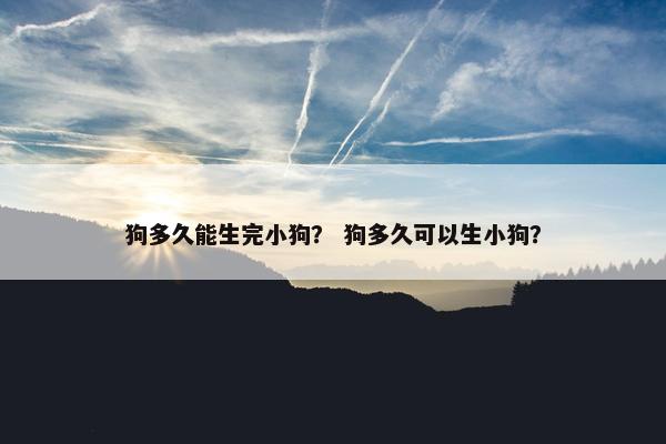 狗多久能生完小狗？ 狗多久可以生小狗？