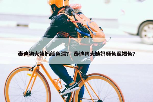泰迪狗大姨妈颜色深？ 泰迪狗大姨妈颜色深褐色？
