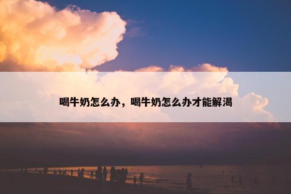 喝牛奶怎么办，喝牛奶怎么办才能解渴