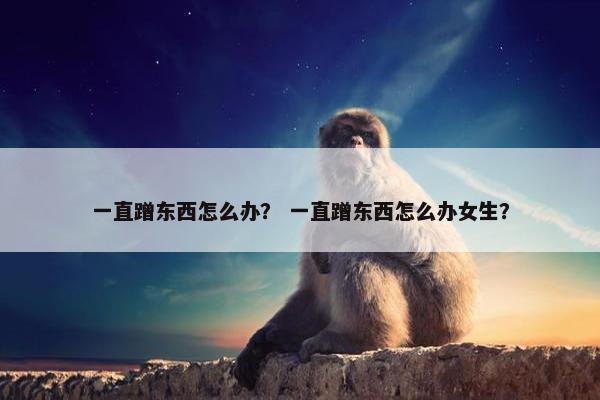一直蹭东西怎么办？ 一直蹭东西怎么办女生？
