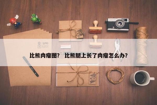 比熊肉瘤图？ 比熊腿上长了肉瘤怎么办？