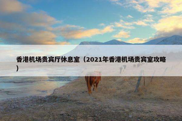 香港机场贵宾厅休息室（2021年香港机场贵宾室攻略）