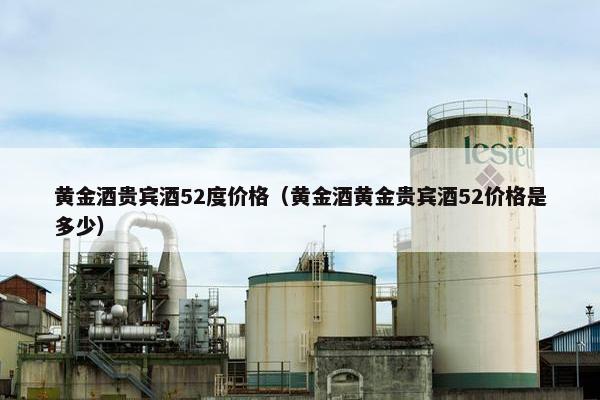 黄金酒贵宾酒52度价格（黄金酒黄金贵宾酒52价格是多少）