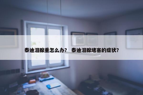 泰迪泪腺重怎么办？ 泰迪泪腺堵塞的症状？