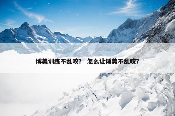 博美训练不乱咬？ 怎么让博美不乱咬？