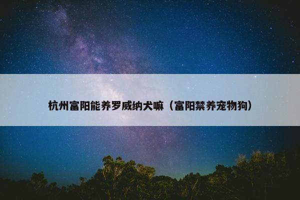 杭州富阳能养罗威纳犬嘛（富阳禁养宠物狗）