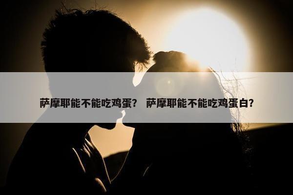 萨摩耶能不能吃鸡蛋？ 萨摩耶能不能吃鸡蛋白？