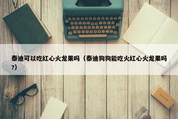 泰迪可以吃红心火龙果吗（泰迪狗狗能吃火红心火龙果吗?）