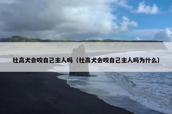 杜高犬会咬自己主人吗（杜高犬会咬自己主人吗为什么）