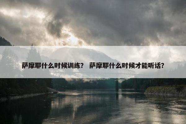 萨摩耶什么时候训练？ 萨摩耶什么时候才能听话？