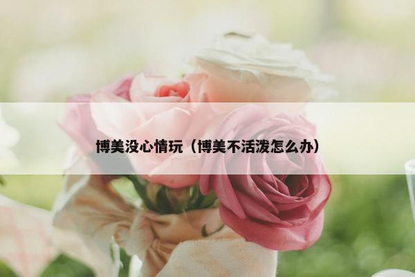 博美没心情玩（博美不活泼怎么办）