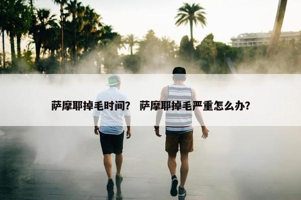 萨摩耶掉毛时间？ 萨摩耶掉毛严重怎么办？
