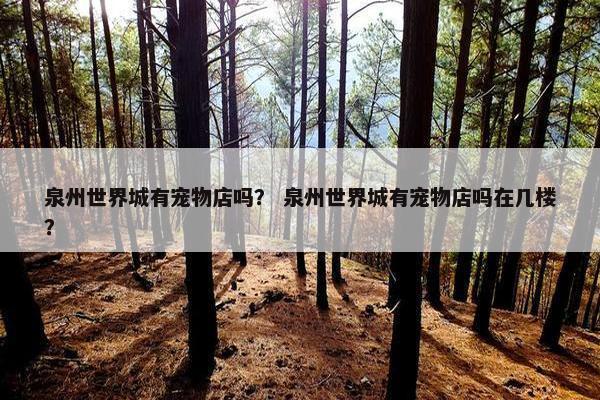 泉州世界城有宠物店吗？ 泉州世界城有宠物店吗在几楼？