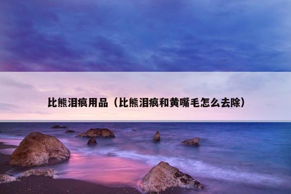 比熊泪痕用品（比熊泪痕和黄嘴毛怎么去除）