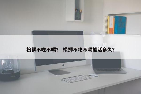 松狮不吃不喝？ 松狮不吃不喝能活多久？