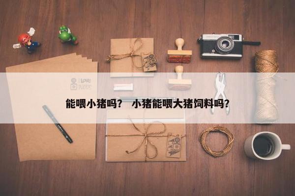 能喂小猪吗？ 小猪能喂大猪饲料吗？
