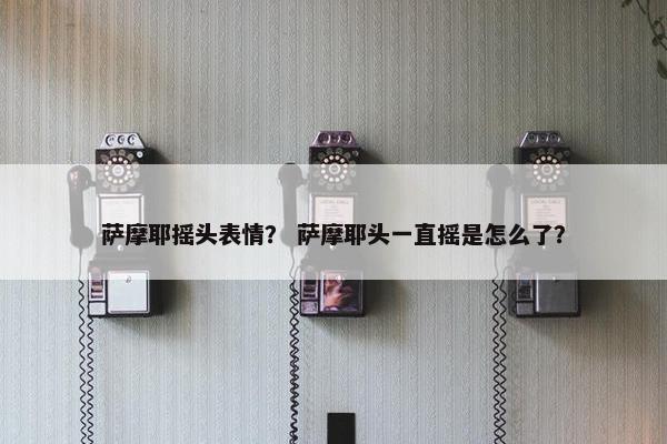 萨摩耶摇头表情？ 萨摩耶头一直摇是怎么了？