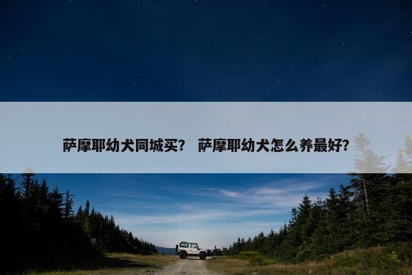 萨摩耶幼犬同城买？ 萨摩耶幼犬怎么养最好？
