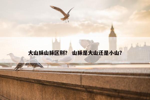 大山脉山脉区别？ 山脉是大山还是小山？
