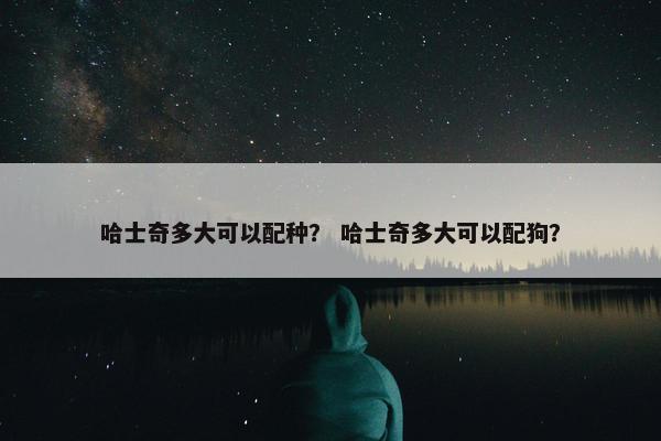 哈士奇多大可以配种？ 哈士奇多大可以配狗？
