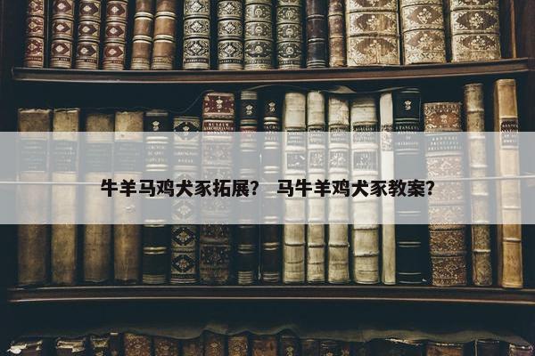 牛羊马鸡犬豕拓展？ 马牛羊鸡犬豕教案？