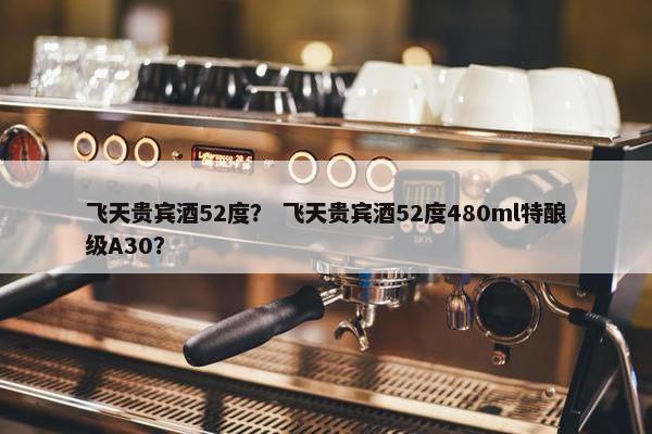 飞天贵宾酒52度？ 飞天贵宾酒52度480ml特酿级A30？
