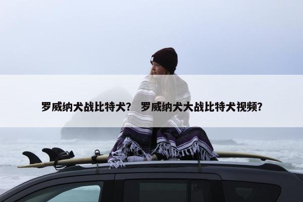 罗威纳犬战比特犬？ 罗威纳犬大战比特犬视频？