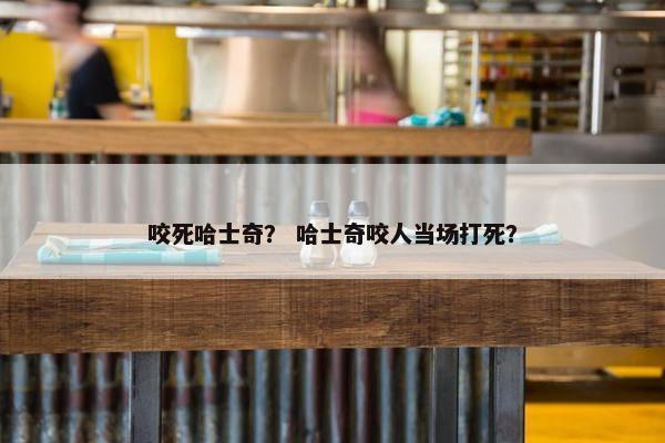 咬死哈士奇？ 哈士奇咬人当场打死？