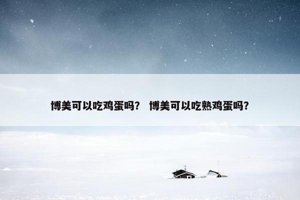 博美可以吃鸡蛋吗？ 博美可以吃熟鸡蛋吗？
