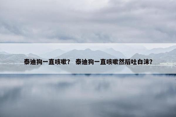 泰迪狗一直咳嗽？ 泰迪狗一直咳嗽然后吐白沫？