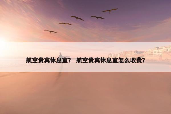 航空贵宾休息室？ 航空贵宾休息室怎么收费？