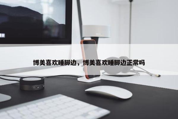 博美喜欢睡脚边，博美喜欢睡脚边正常吗